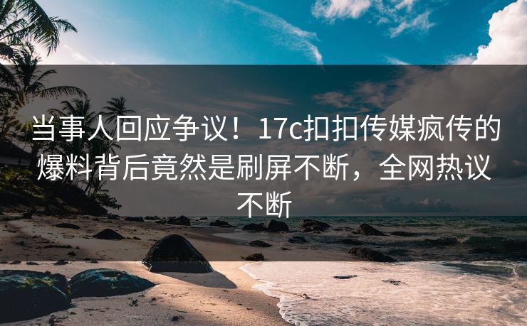 当事人回应争议！17c扣扣传媒疯传的爆料背后竟然是刷屏不断，全网热议不断