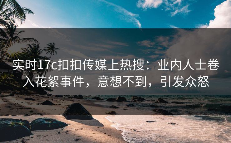 实时17c扣扣传媒上热搜：业内人士卷入花絮事件，意想不到，引发众怒