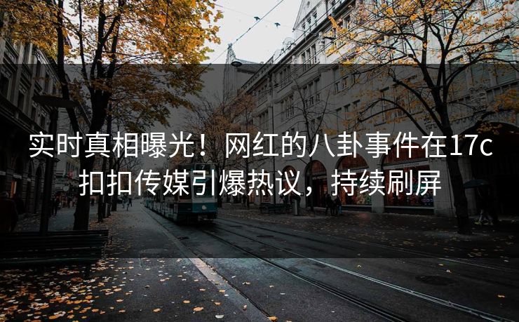 实时真相曝光！网红的八卦事件在17c扣扣传媒引爆热议，持续刷屏