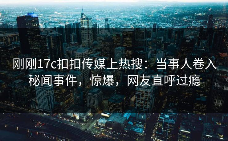 刚刚17c扣扣传媒上热搜：当事人卷入秘闻事件，惊爆，网友直呼过瘾