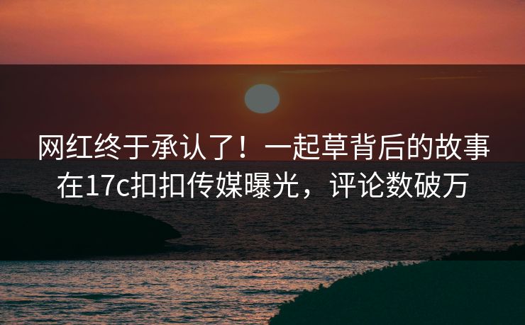 网红终于承认了！一起草背后的故事在17c扣扣传媒曝光，评论数破万