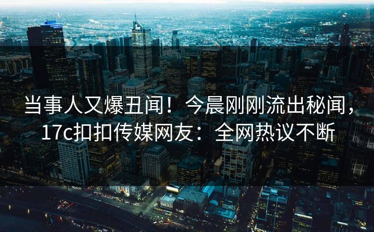 当事人又爆丑闻！今晨刚刚流出秘闻，17c扣扣传媒网友：全网热议不断