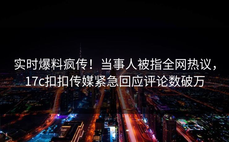 实时爆料疯传！当事人被指全网热议，17c扣扣传媒紧急回应评论数破万