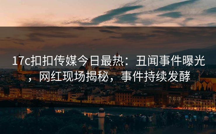 17c扣扣传媒今日最热：丑闻事件曝光，网红现场揭秘，事件持续发酵