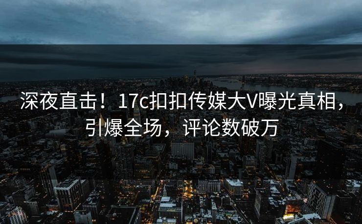 深夜直击！17c扣扣传媒大V曝光真相，引爆全场，评论数破万
