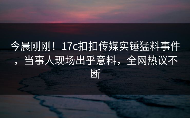 今晨刚刚！17c扣扣传媒实锤猛料事件，当事人现场出乎意料，全网热议不断