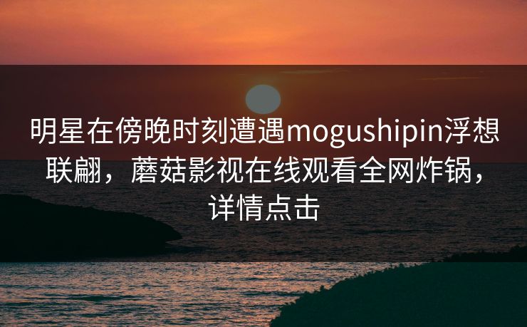 明星在傍晚时刻遭遇mogushipin浮想联翩，蘑菇影视在线观看全网炸锅，详情点击
