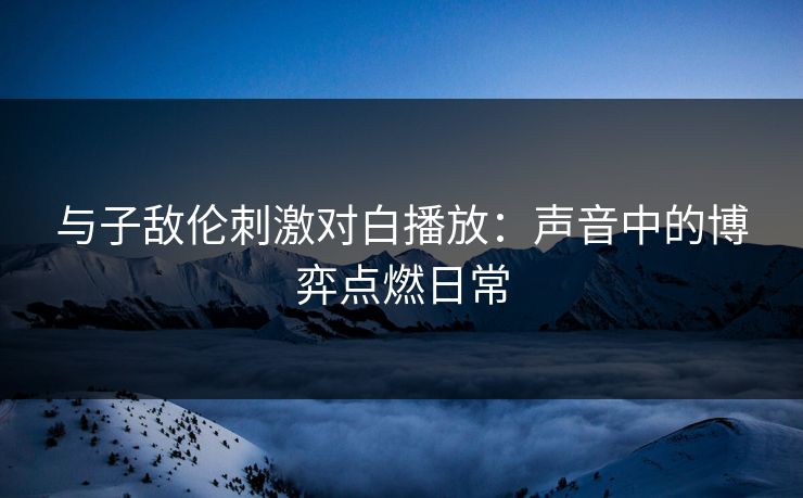 与子敌伦刺激对白播放：声音中的博弈点燃日常