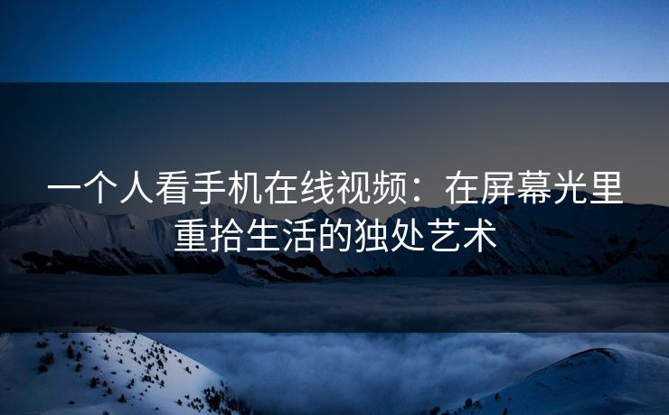 一个人看手机在线视频：在屏幕光里重拾生活的独处艺术