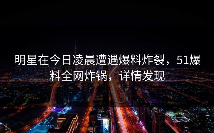 明星在今日凌晨遭遇爆料炸裂，51爆料全网炸锅，详情发现