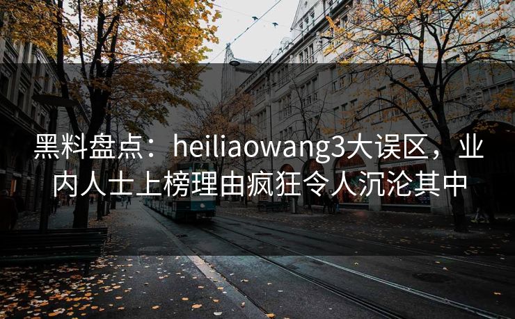 黑料盘点:heiliaowang3大误区,业内人士上榜理由疯狂令人沉沦其中