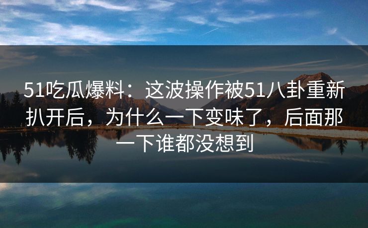 51吃瓜爆料：这波操作被51八卦重新扒开后，为什么一下变味了，后面那一下谁都没想到