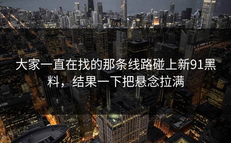 大家一直在找的那条线路碰上新91黑料，结果一下把悬念拉满