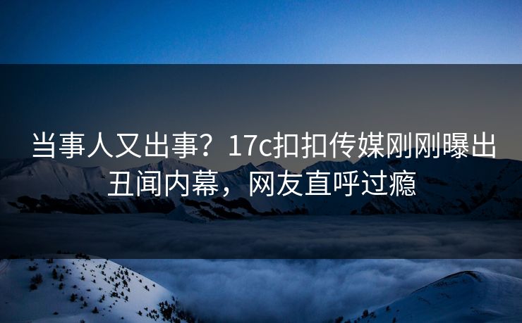 当事人又出事？17c扣扣传媒刚刚曝出丑闻内幕，网友直呼过瘾