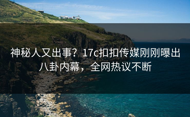 神秘人又出事？17c扣扣传媒刚刚曝出八卦内幕，全网热议不断