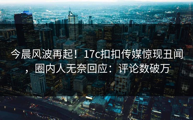 今晨风波再起！17c扣扣传媒惊现丑闻，圈内人无奈回应：评论数破万