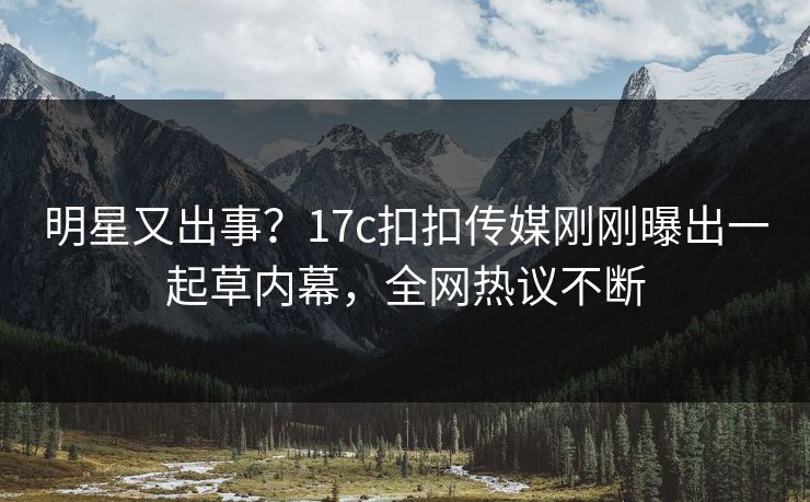 明星又出事？17c扣扣传媒刚刚曝出一起草内幕，全网热议不断