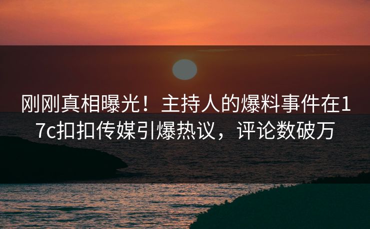 刚刚真相曝光！主持人的爆料事件在17c扣扣传媒引爆热议，评论数破万