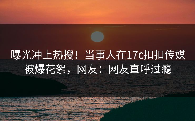 曝光冲上热搜！当事人在17c扣扣传媒被爆花絮，网友：网友直呼过瘾
