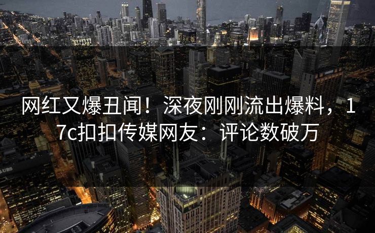 网红又爆丑闻！深夜刚刚流出爆料，17c扣扣传媒网友：评论数破万