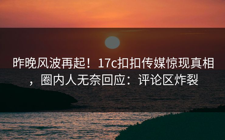 昨晚风波再起！17c扣扣传媒惊现真相，圈内人无奈回应：评论区炸裂