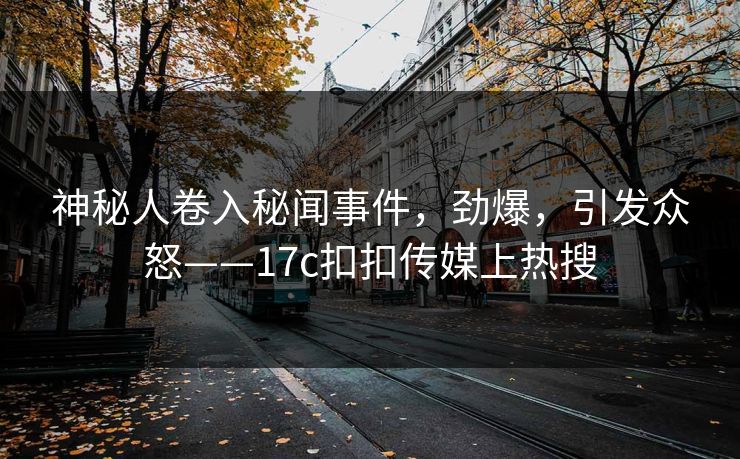 神秘人卷入秘闻事件，劲爆，引发众怒——17c扣扣传媒上热搜