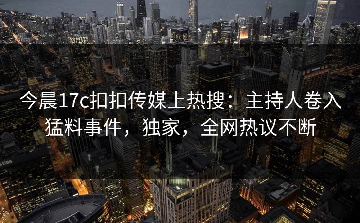 今晨17c扣扣传媒上热搜：主持人卷入猛料事件，独家，全网热议不断