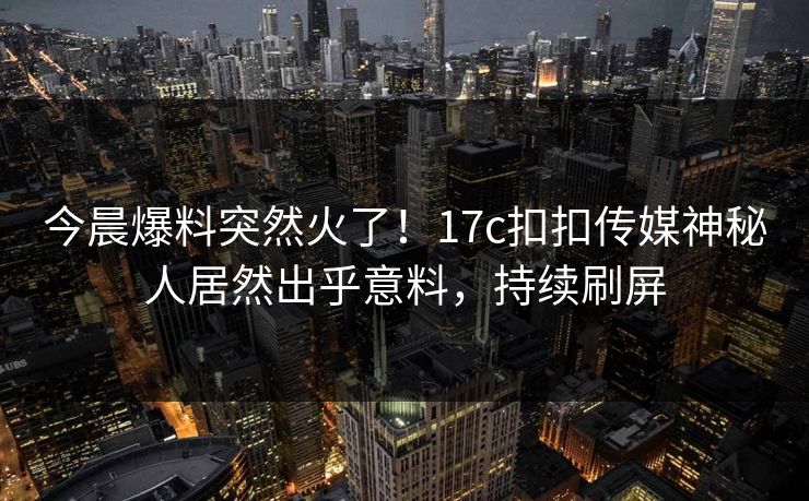 今晨爆料突然火了！17c扣扣传媒神秘人居然出乎意料，持续刷屏