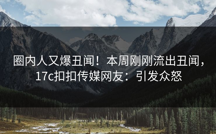 圈内人又爆丑闻！本周刚刚流出丑闻，17c扣扣传媒网友：引发众怒