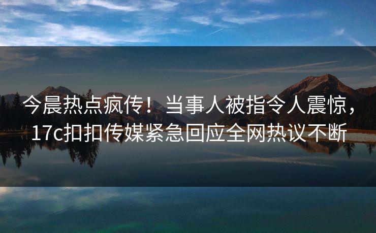 今晨热点疯传！当事人被指令人震惊，17c扣扣传媒紧急回应全网热议不断