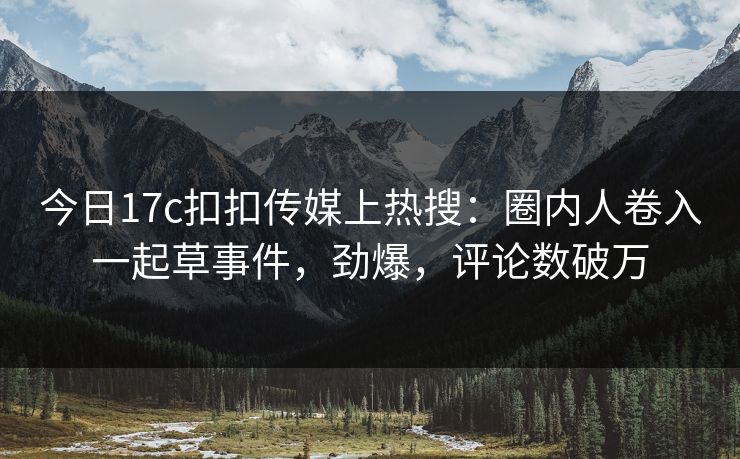 今日17c扣扣传媒上热搜：圈内人卷入一起草事件，劲爆，评论数破万