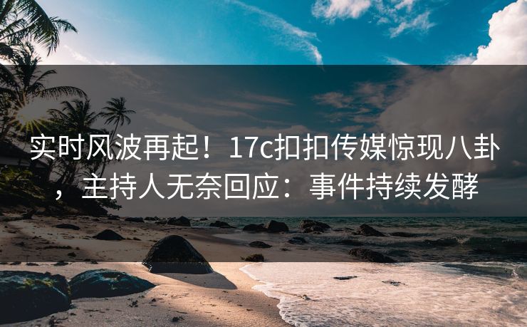 实时风波再起！17c扣扣传媒惊现八卦，主持人无奈回应：事件持续发酵