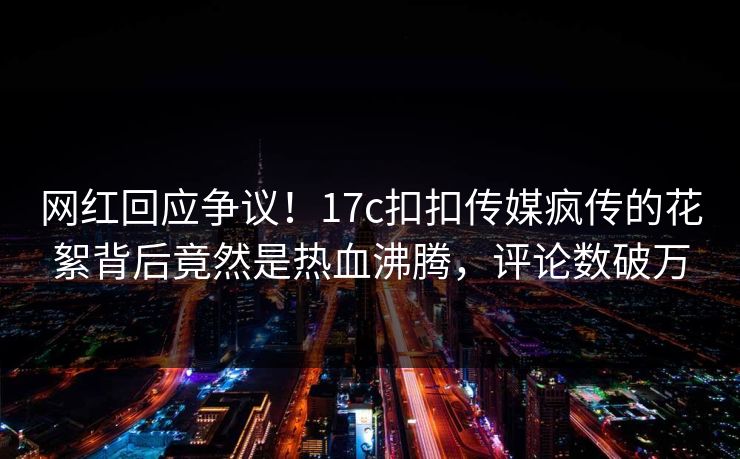 网红回应争议！17c扣扣传媒疯传的花絮背后竟然是热血沸腾，评论数破万