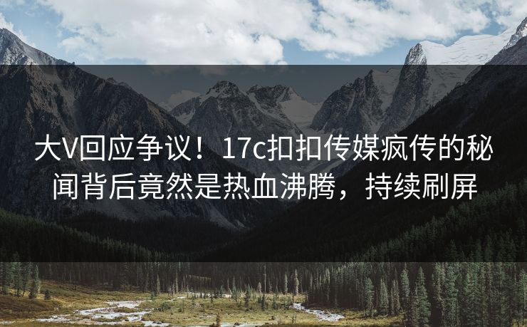 大V回应争议！17c扣扣传媒疯传的秘闻背后竟然是热血沸腾，持续刷屏