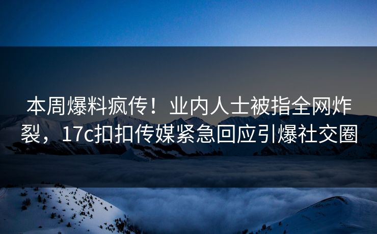 本周爆料疯传！业内人士被指全网炸裂，17c扣扣传媒紧急回应引爆社交圈