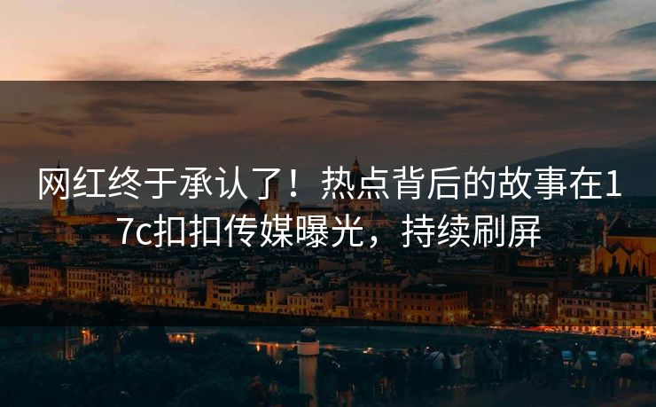 网红终于承认了！热点背后的故事在17c扣扣传媒曝光，持续刷屏