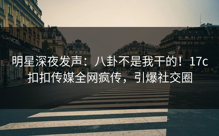 明星深夜发声：八卦不是我干的！17c扣扣传媒全网疯传，引爆社交圈