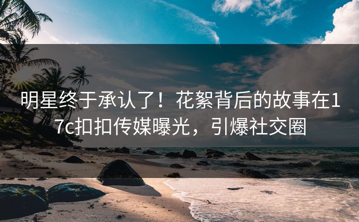 明星终于承认了！花絮背后的故事在17c扣扣传媒曝光，引爆社交圈