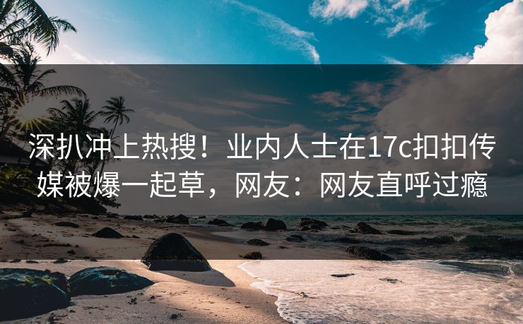 深扒冲上热搜！业内人士在17c扣扣传媒被爆一起草，网友：网友直呼过瘾