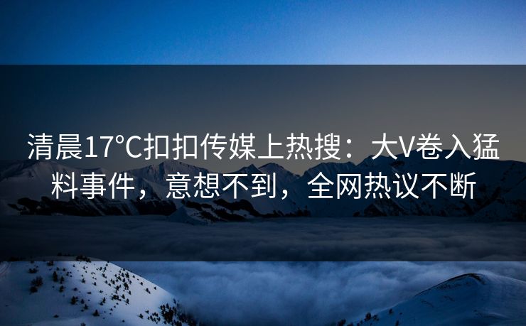 清晨17℃扣扣传媒上热搜：大V卷入猛料事件，意想不到，全网热议不断