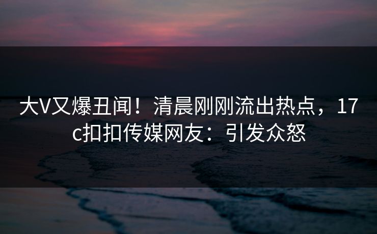 大V又爆丑闻！清晨刚刚流出热点，17c扣扣传媒网友：引发众怒