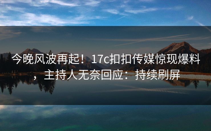 今晚风波再起！17c扣扣传媒惊现爆料，主持人无奈回应：持续刷屏