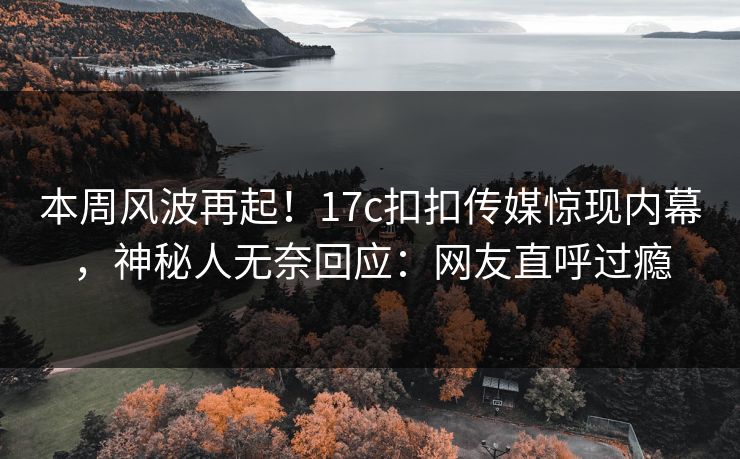 本周风波再起！17c扣扣传媒惊现内幕，神秘人无奈回应：网友直呼过瘾