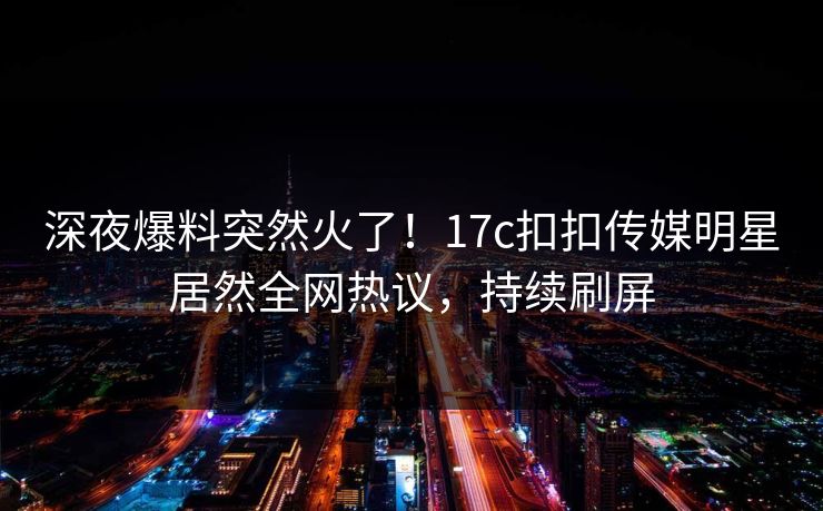 深夜爆料突然火了！17c扣扣传媒明星居然全网热议，持续刷屏