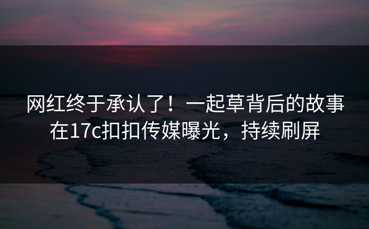 网红终于承认了！一起草背后的故事在17c扣扣传媒曝光，持续刷屏