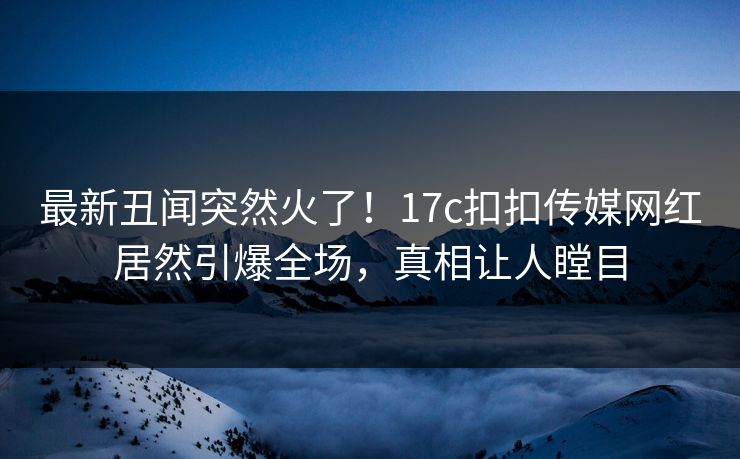 最新丑闻突然火了！17c扣扣传媒网红居然引爆全场，真相让人瞠目