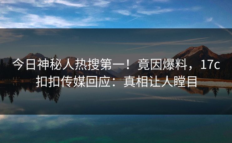 今日神秘人热搜第一！竟因爆料，17c扣扣传媒回应：真相让人瞠目