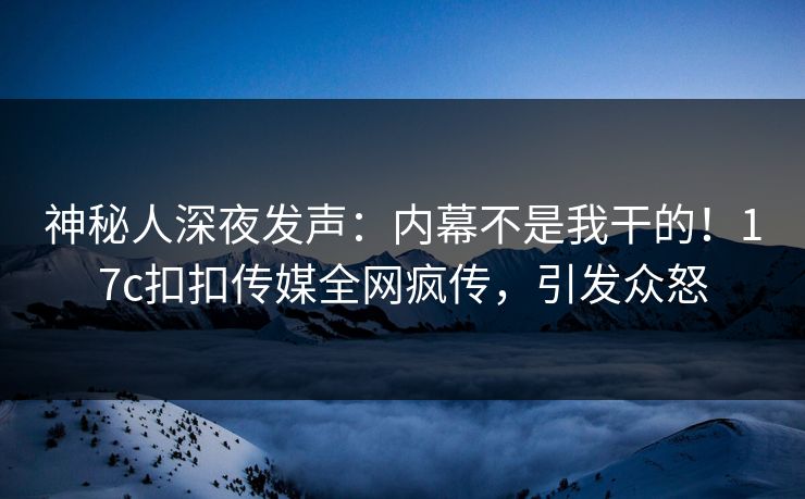 神秘人深夜发声：内幕不是我干的！17c扣扣传媒全网疯传，引发众怒