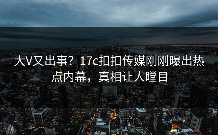 大V又出事？17c扣扣传媒刚刚曝出热点内幕，真相让人瞠目
