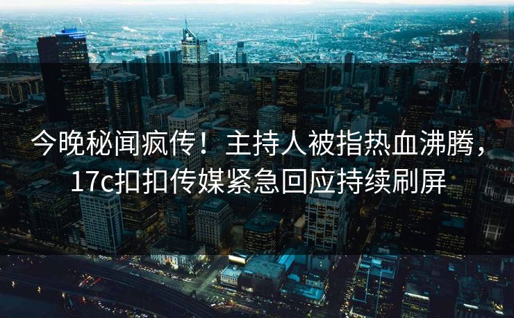今晚秘闻疯传！主持人被指热血沸腾，17c扣扣传媒紧急回应持续刷屏